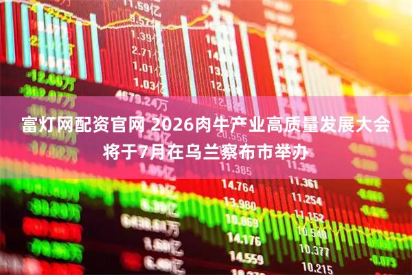 富灯网配资官网 2026肉牛产业高质量发展大会将于7月在乌兰察布市举办
