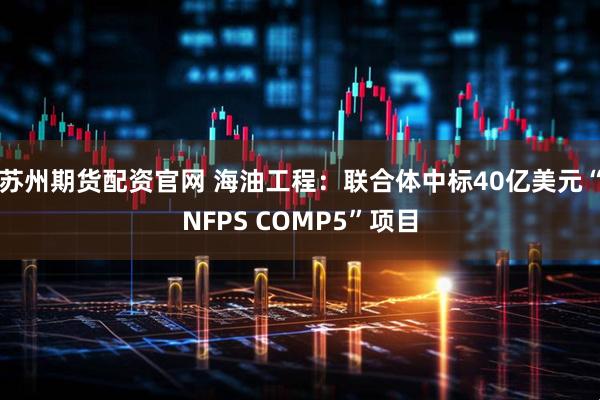 苏州期货配资官网 海油工程：联合体中标40亿美元“NFPS COMP5”项目
